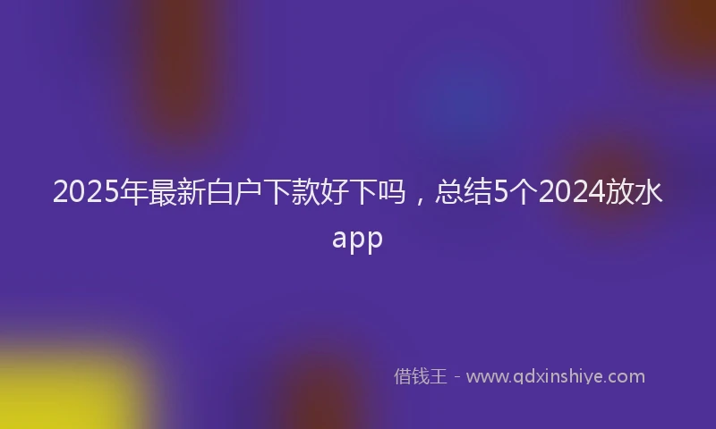 2025年最新白户下款好下吗，总结5个2024放水app