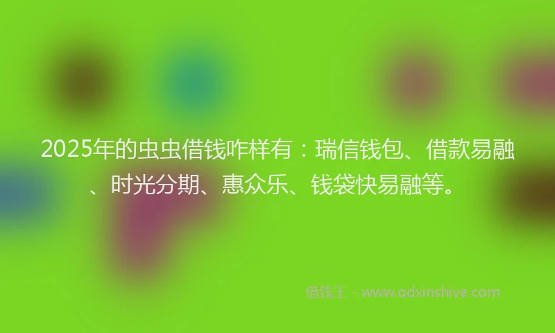 2025年的虫虫借钱咋样有：瑞信钱包、借款易融、时光分期、惠众乐、钱袋快易融等。