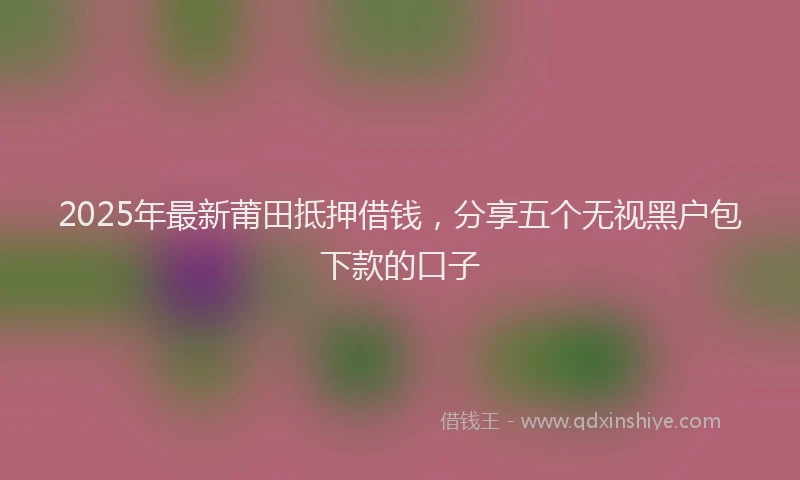 2025年最新莆田抵押借钱，分享五个无视黑户包下款的口子