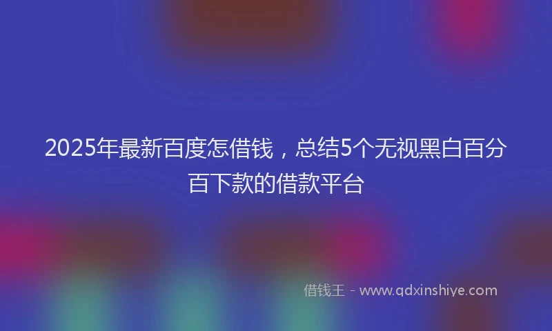 2025年最新百度怎借钱，总结5个无视黑白百分百下款的借款平台