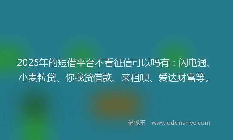 2025年的短借平台不看征信可以吗有：闪电通、小麦粒贷、你我贷借款、来租呗、爱达财富等。