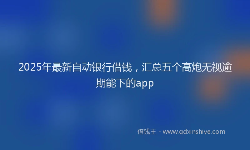2025年最新自动银行借钱，汇总五个高炮无视逾期能下的app