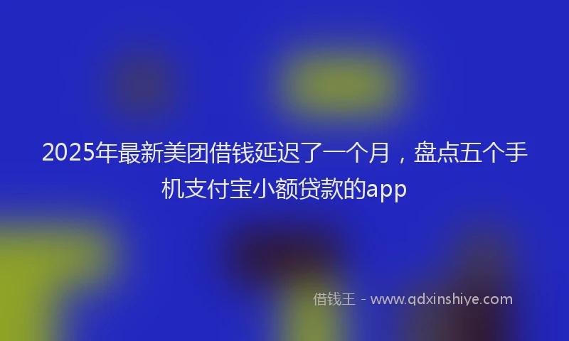 2025年最新美团借钱延迟了一个月，盘点五个手机支付宝小额贷款的app