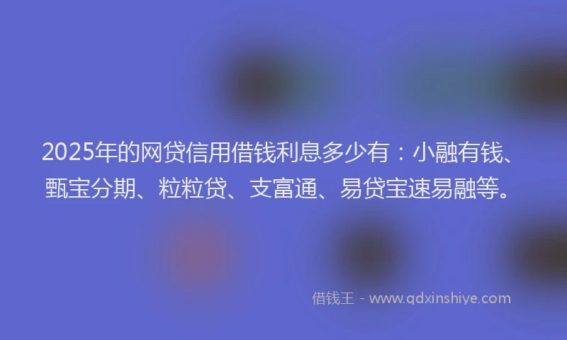 2025年的网贷信用借钱利息多少有：小融有钱、甄宝分期、粒粒贷、支富通、易贷宝速易融等。