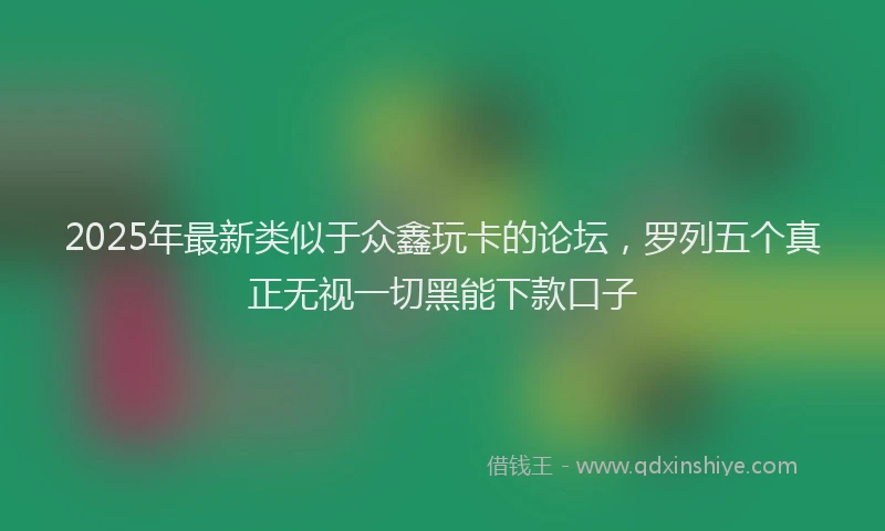 2025年最新类似于众鑫玩卡的论坛，罗列五个真正无视一切黑能下款口子