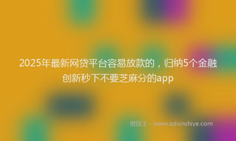 2025年最新网贷平台容易放款的，归纳5个金融创新秒下不要芝麻分的app