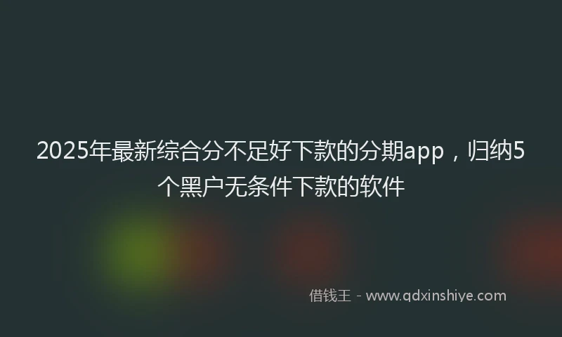 2025年最新综合分不足好下款的分期app，归纳5个黑户无条件下款的软件