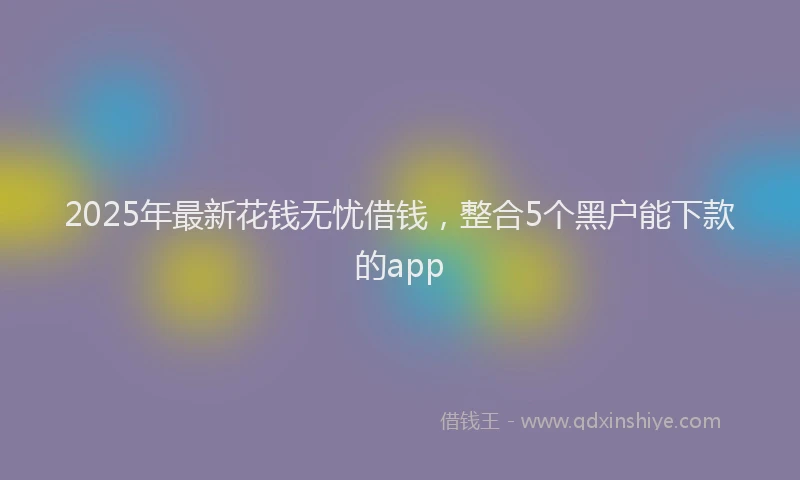 2025年最新花钱无忧借钱，整合5个黑户能下款的app