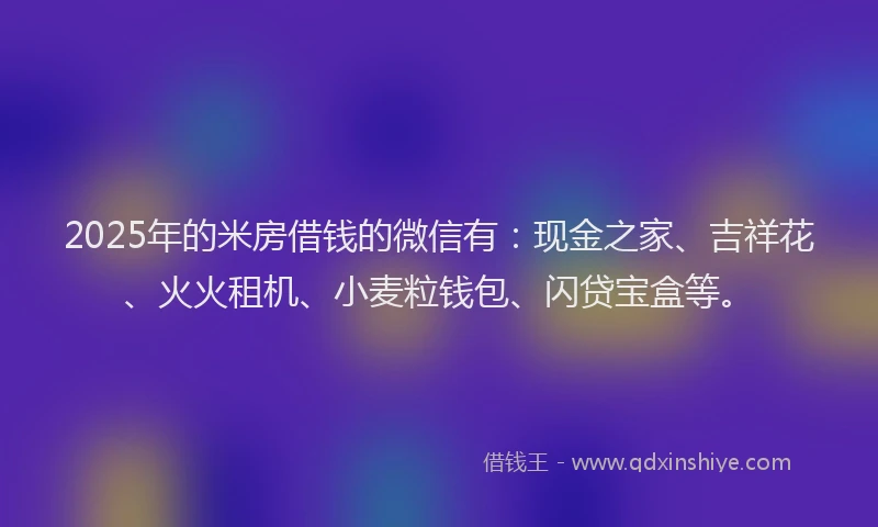 2025年的米房借钱的微信有：现金之家、吉祥花、火火租机、小麦粒钱包、闪贷宝盒等。