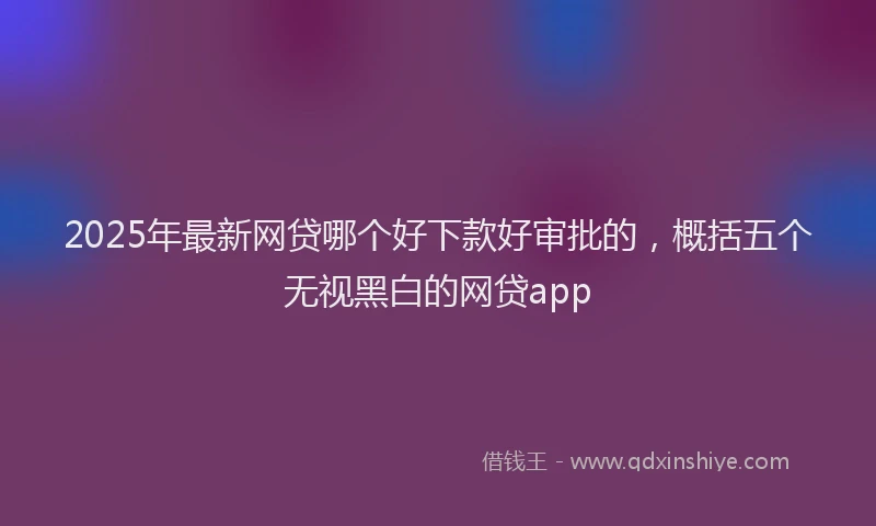 2025年最新网贷哪个好下款好审批的，概括五个无视黑白的网贷app