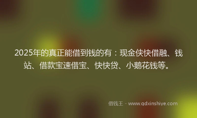 2025年的真正能借到钱的有：现金侠快借融、钱站、借款宝速借宝、快快贷、小鹅花钱等。