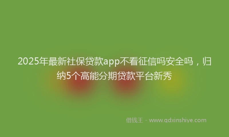 2025年最新社保贷款app不看征信吗安全吗，归纳5个高能分期贷款平台新秀