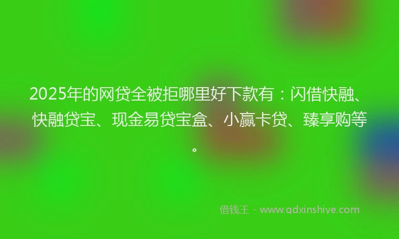2025年的网贷全被拒哪里好下款有：闪借快融、快融贷宝、现金易贷宝盒、小赢卡贷、臻享购等。