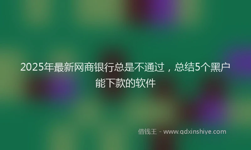 2025年最新网商银行总是不通过，总结5个黑户能下款的软件