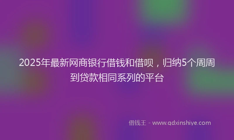 2025年最新网商银行借钱和借呗，归纳5个周周到贷款相同系列的平台