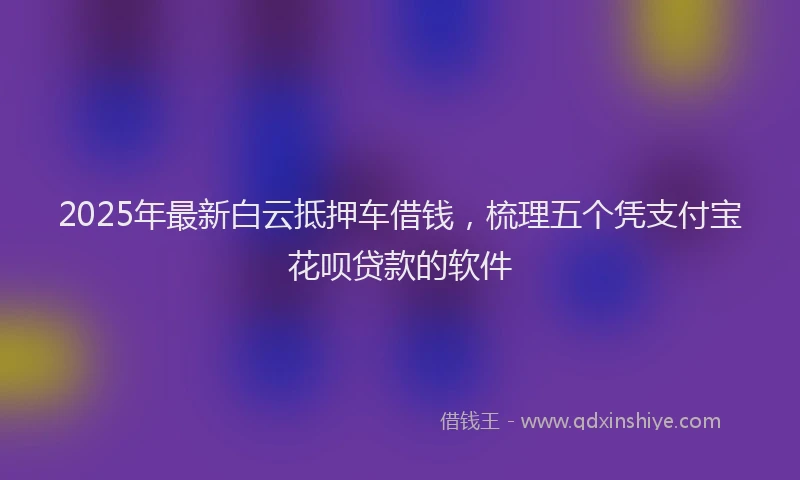 2025年最新白云抵押车借钱，梳理五个凭支付宝花呗贷款的软件