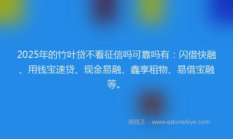 2025年的竹叶贷不看征信吗可靠吗有：闪借快融、用钱宝速贷、现金易融、鑫享租物、易借宝融等。