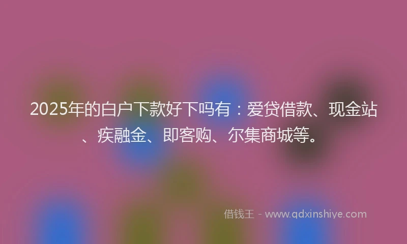 2025年的白户下款好下吗有：爱贷借款、现金站、疾融金、即客购、尔集商城等。