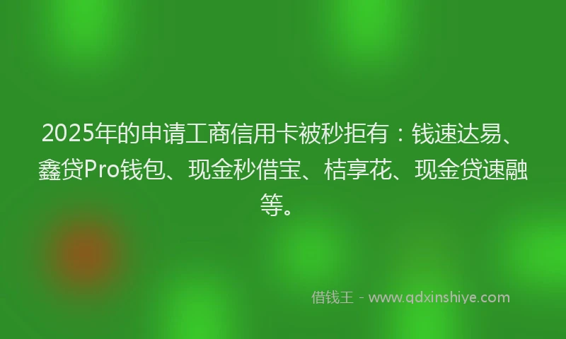 2025年的申请工商信用卡被秒拒有：钱速达易、鑫贷Pro钱包、现金秒借宝、桔享花、现金贷速融等。