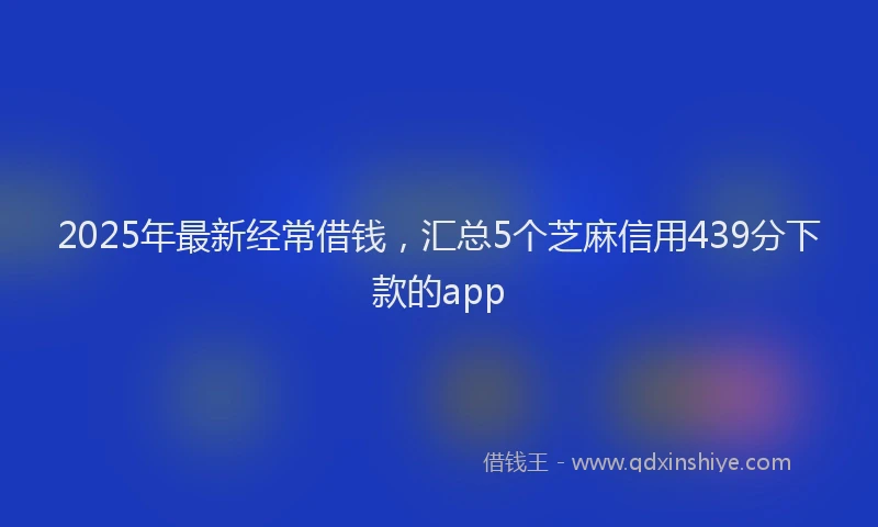 2025年最新经常借钱，汇总5个芝麻信用439分下款的app