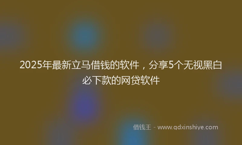 2025年最新立马借钱的软件，分享5个无视黑白必下款的网贷软件