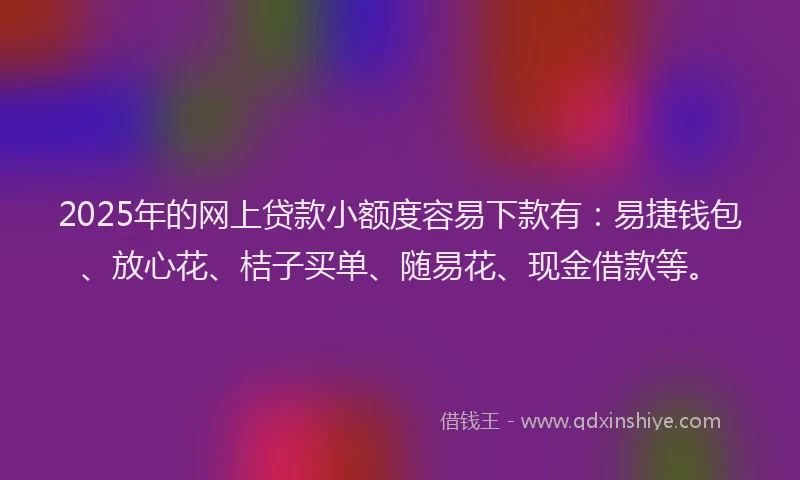 2025年的网上贷款小额度容易下款有：易捷钱包、放心花、桔子买单、随易花、现金借款等。
