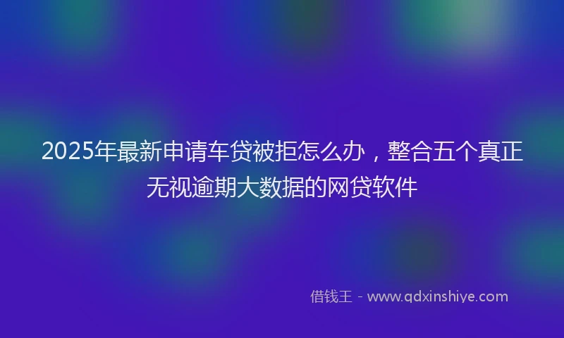 2025年最新申请车贷被拒怎么办，整合五个真正无视逾期大数据的网贷软件