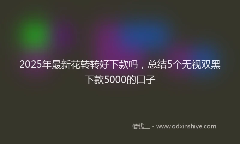 2025年最新花转转好下款吗，总结5个无视双黑下款5000的口子