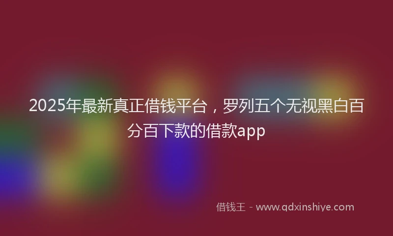 2025年最新真正借钱平台，罗列五个无视黑白百分百下款的借款app
