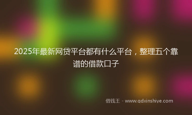 2025年最新网贷平台都有什么平台，整理五个靠谱的借款口子