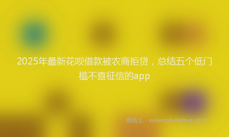 2025年最新花呗借款被农商拒贷，总结五个低门槛不查征信的app