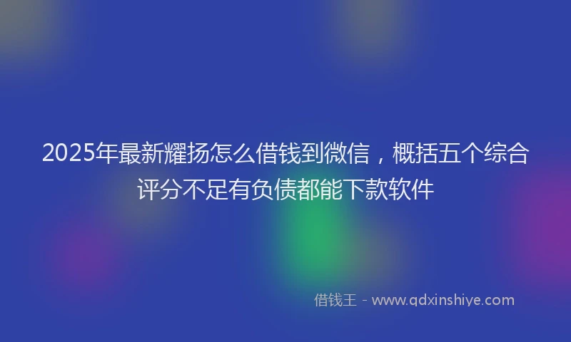 2025年最新耀扬怎么借钱到微信，概括五个综合评分不足有负债都能下款软件