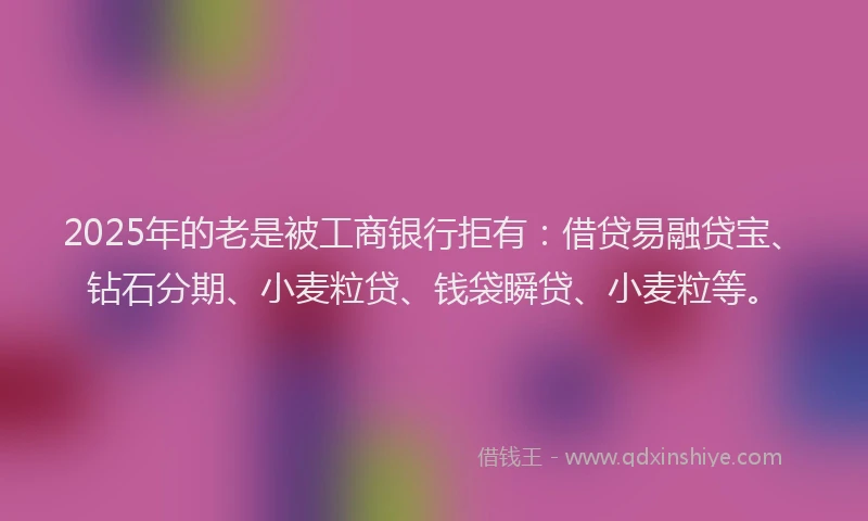 2025年的老是被工商银行拒有：借贷易融贷宝、钻石分期、小麦粒贷、钱袋瞬贷、小麦粒等。