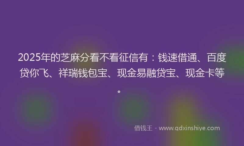 2025年的芝麻分看不看征信有：钱速借通、百度贷你飞、祥瑞钱包宝、现金易融贷宝、现金卡等。