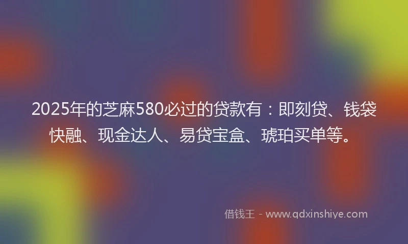 2025年的芝麻580必过的贷款有：即刻贷、钱袋快融、现金达人、易贷宝盒、琥珀买单等。