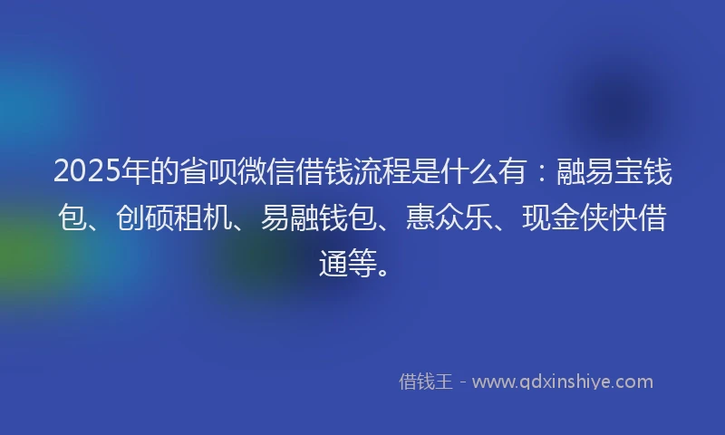 2025年的省呗微信借钱流程是什么有：融易宝钱包、创硕租机、易融钱包、惠众乐、现金侠快借通等。