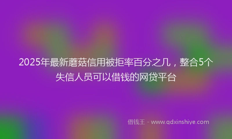 2025年最新蘑菇信用被拒率百分之几，整合5个失信人员可以借钱的网贷平台
