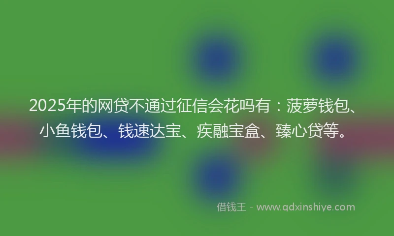 2025年的网贷不通过征信会花吗有：菠萝钱包、小鱼钱包、钱速达宝、疾融宝盒、臻心贷等。