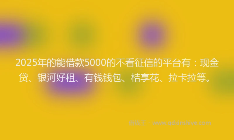 2025年的能借款5000的不看征信的平台有：现金贷、银河好租、有钱钱包、桔享花、拉卡拉等。