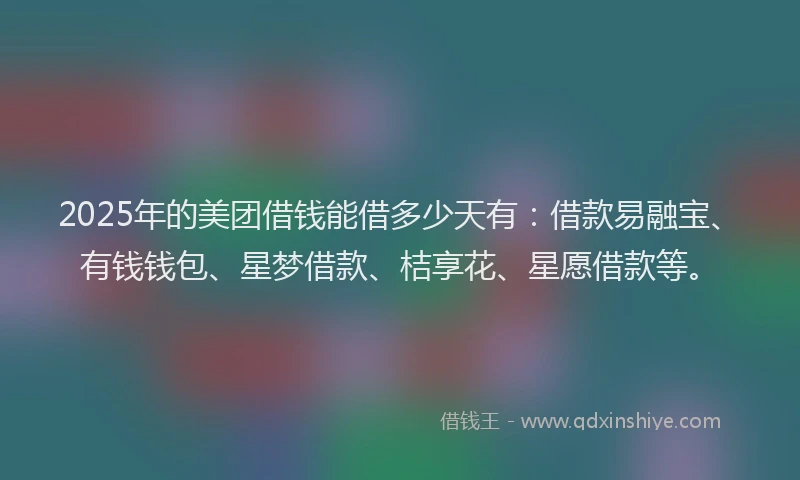 2025年的美团借钱能借多少天有：借款易融宝、有钱钱包、星梦借款、桔享花、星愿借款等。