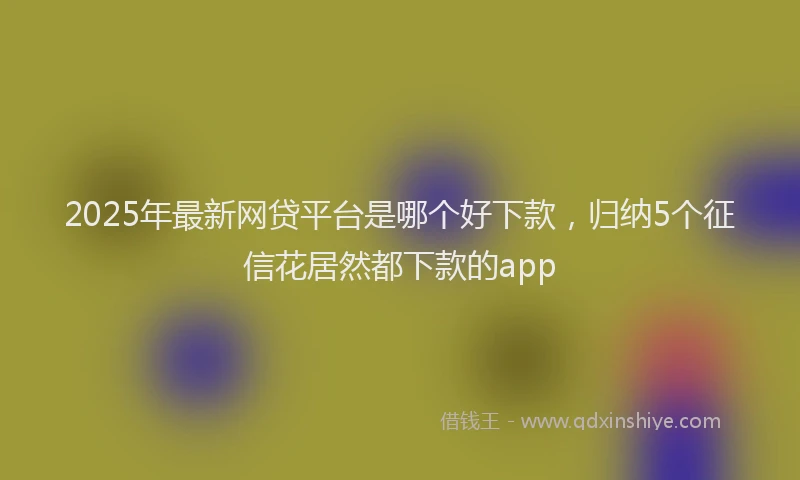 2025年最新网贷平台是哪个好下款，归纳5个征信花居然都下款的app