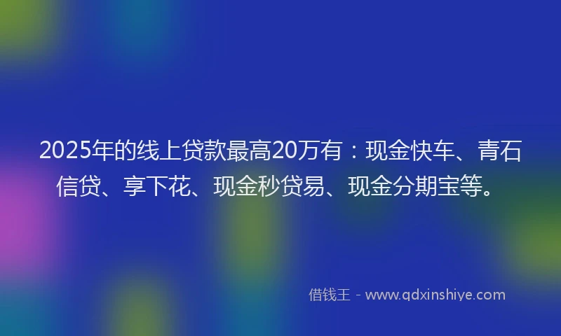 2025年的线上贷款最高20万有：现金快车、青石信贷、享下花、现金秒贷易、现金分期宝等。
