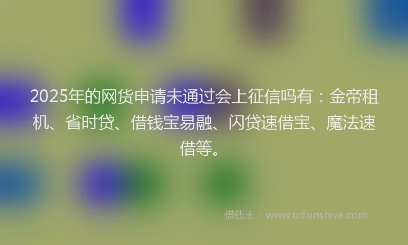 2025年的网货申请未通过会上征信吗有：金帝租机、省时贷、借钱宝易融、闪贷速借宝、魔法速借等。