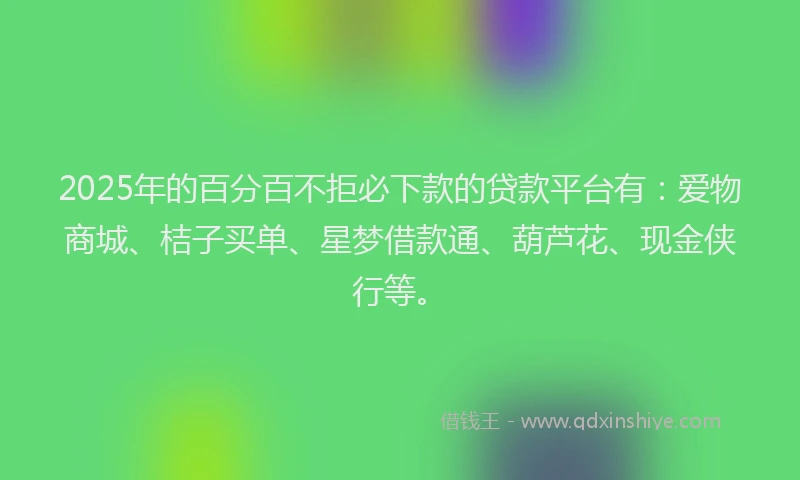 2025年的百分百不拒必下款的贷款平台有：爱物商城、桔子买单、星梦借款通、葫芦花、现金侠行等。