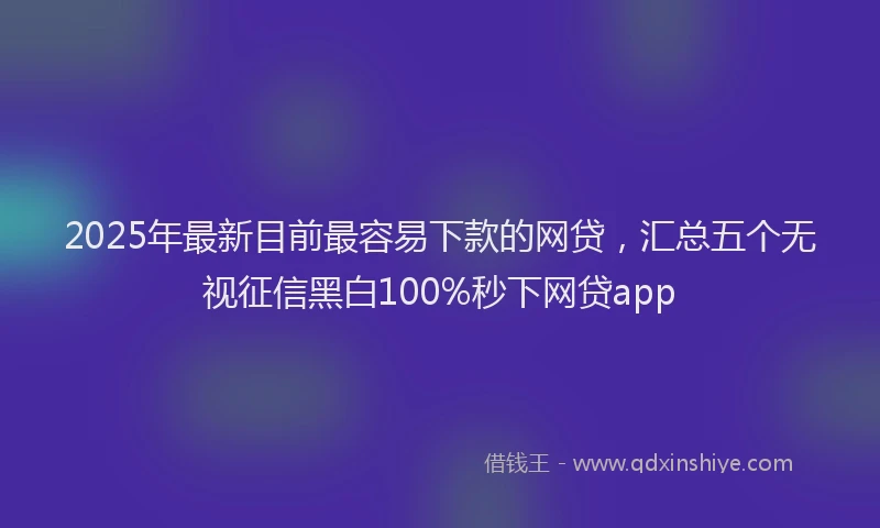 2025年最新目前最容易下款的网贷，汇总五个无视征信黑白100%秒下网贷app