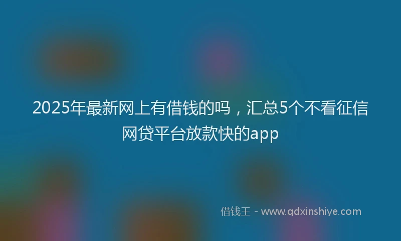 2025年最新网上有借钱的吗，汇总5个不看征信网贷平台放款快的app
