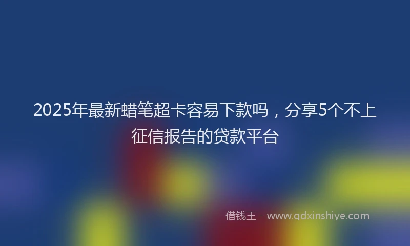 2025年最新蜡笔超卡容易下款吗，分享5个不上征信报告的贷款平台
