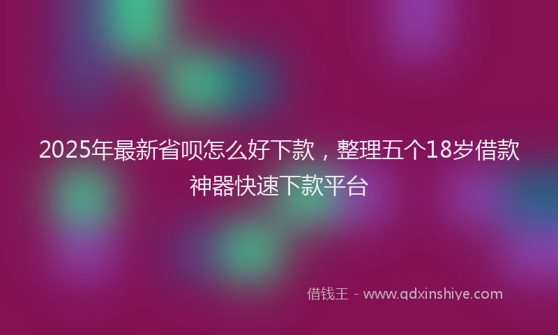 2025年最新省呗怎么好下款，整理五个18岁借款神器快速下款平台