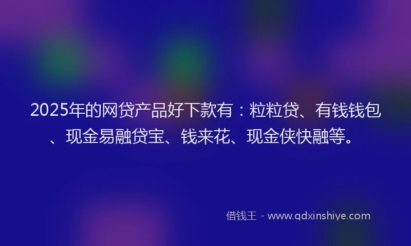 2025年的网贷产品好下款有：粒粒贷、有钱钱包、现金易融贷宝、钱来花、现金侠快融等。