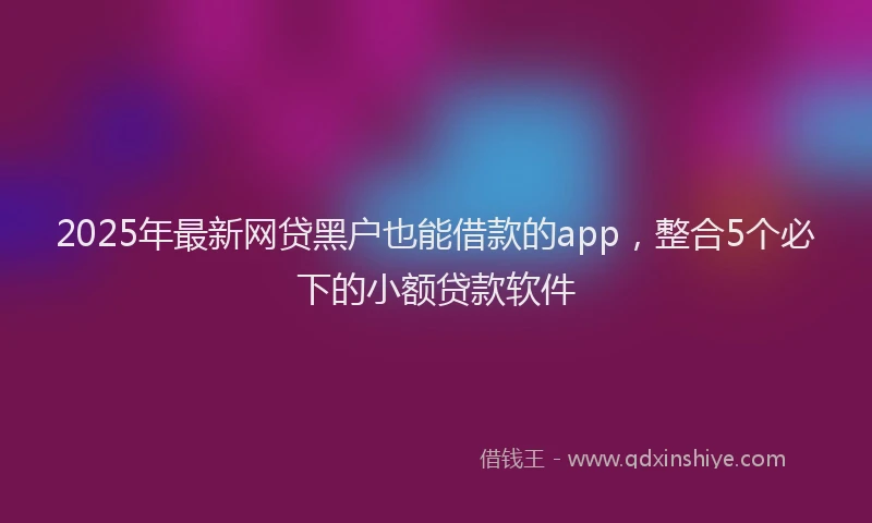 2025年最新网贷黑户也能借款的app，整合5个必下的小额贷款软件